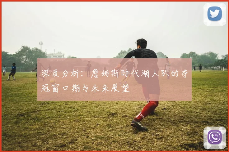深度分析:詹姆斯时代湖人队的夺冠窗口期与未来展望