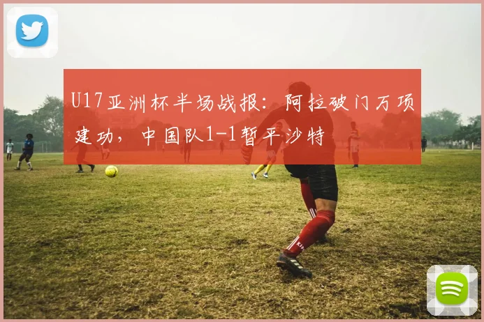 U17亚洲杯半场战报：阿拉破门万项建功，中国队1-1暂平沙特