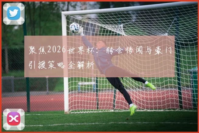 聚焦2026世界杯：转会传闻与豪门引援策略全解析