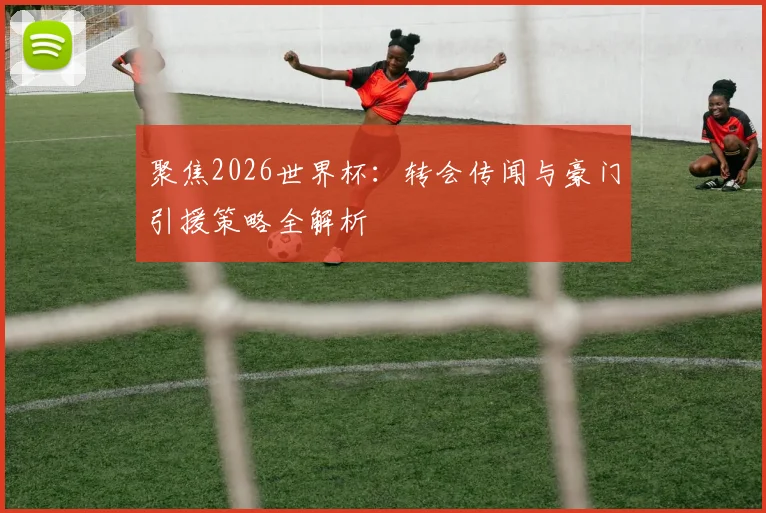 聚焦2026世界杯：转会传闻与豪门引援策略全解析