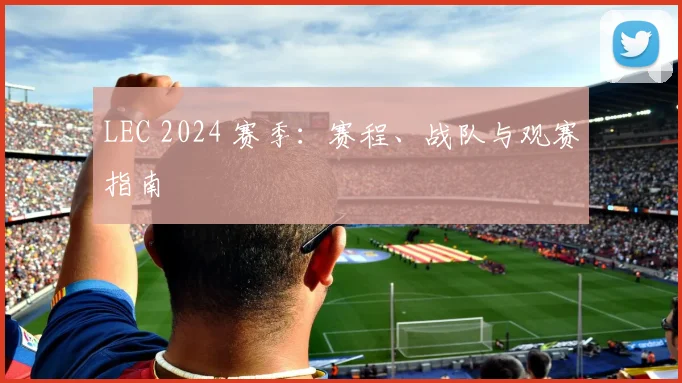 LEC 2024 赛季:赛程、战队与观赛指南