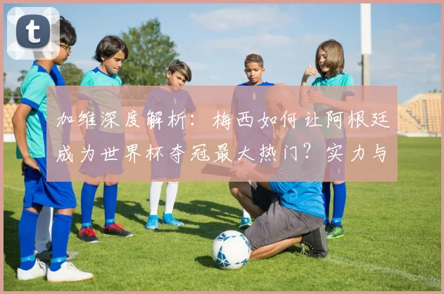 加维深度解析:梅西如何让阿根廷成为世界杯夺冠最大热门?实力与前景全分析