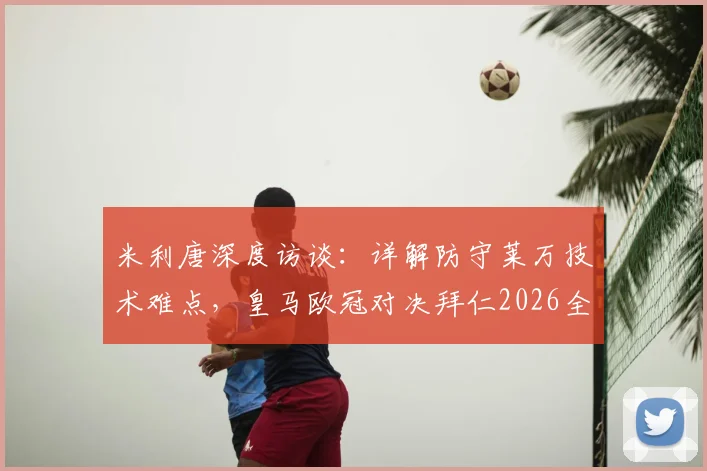 米利唐深度访谈：详解防守莱万技术难点，皇马欧冠对决拜仁2026全力争胜战术解析与胜负预测