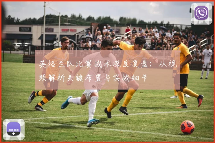 英格兰队比赛战术深度复盘：从视频解析关键布置与实战细节
