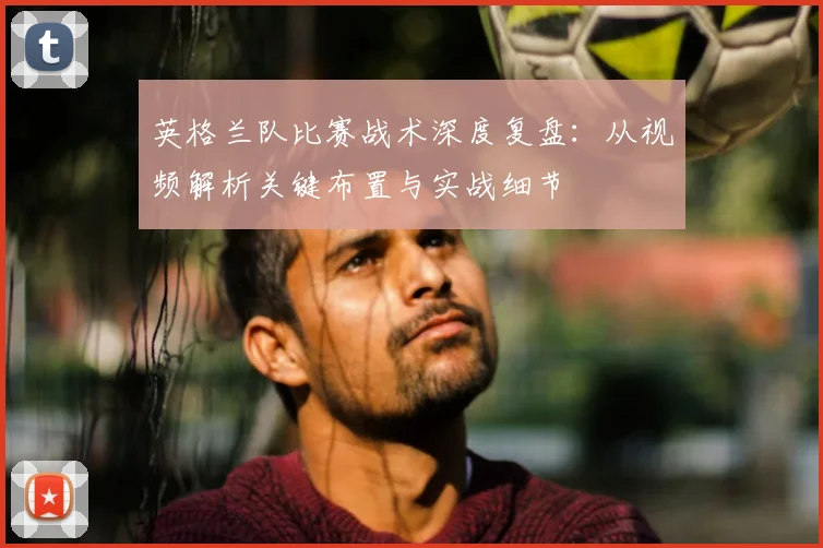 英格兰队比赛战术深度复盘：从视频解析关键布置与实战细节