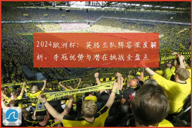2024欧洲杯:英格兰队阵容深度解析,夺冠优势与潜在挑战全盘点