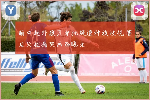 前中超外援贝尔托疑遭种族歧视 赛后失控痛哭画面曝光