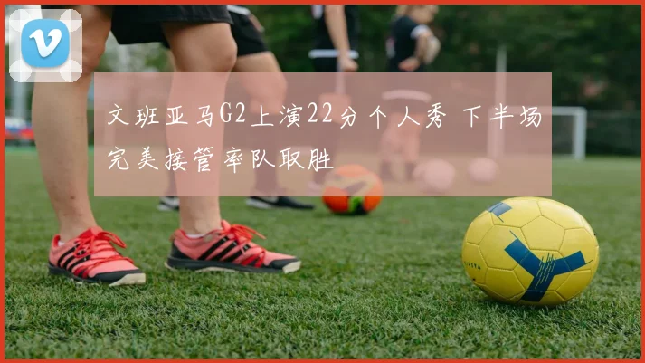 文班亚马G2上演22分个人秀 下半场完美接管率队取胜